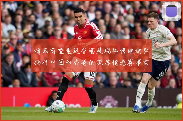 梅西有望重返香港展现热情继续弘扬对中国和香港的深厚情感赛事前瞻：最新赛事动态与深度分析