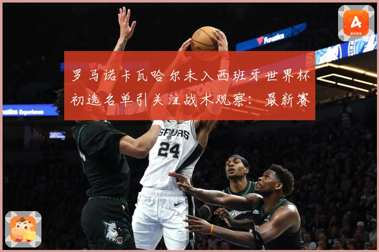 罗马诺卡瓦哈尔未入西班牙世界杯初选名单引关注战术观察：最新赛事动态与深度分析
