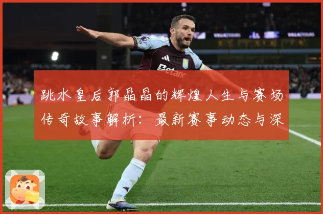 跳水皇后郭晶晶的辉煌人生与赛场传奇故事解析：最新赛事动态与深度分析