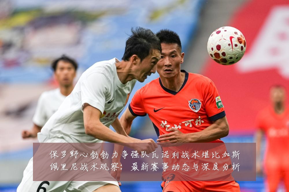 保罗野心勃勃力争强队瓦诺利战术堪比加斯佩里尼战术观察:最新赛事动态与深度分析